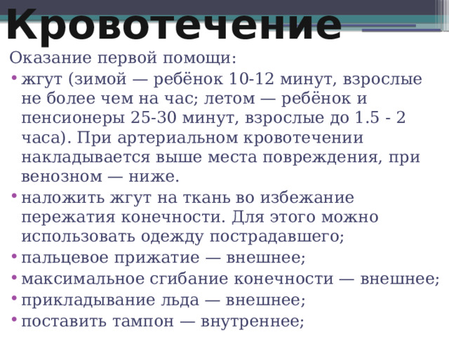 Кровотечение Оказание первой помощи: жгут (зимой — ребёнок 10-12 минут, взрослые не более чем на час; летом — ребёнок и пенсионеры 25-30 минут, взрослые до 1.5 - 2 часа). При артериальном кровотечении накладывается выше места повреждения, при венозном — ниже. наложить жгут на ткань во избежание пережатия конечности. Для этого можно использовать одежду пострадавшего; пальцевое прижатие — внешнее; максимальное сгибание конечности — внешнее; прикладывание льда — внешнее; поставить тампон — внутреннее; 