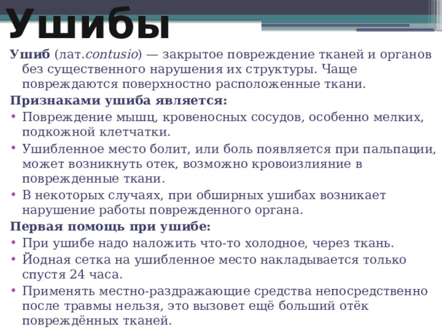 Ушибы Ушиб  (лат. contusio ) — закрытое повреждение тканей и органов без существенного нарушения их структуры. Чаще повреждаются поверхностно расположенные ткани. Признаками ушиба является: Повреждение мышц, кровеносных сосудов, особенно мелких, подкожной клетчатки. Ушибленное место болит, или боль появляется при пальпации, может возникнуть отек, возможно кровоизлияние в поврежденные ткани. В некоторых случаях, при обширных ушибах возникает нарушение работы поврежденного органа. Первая помощь при ушибе: При ушибе надо наложить что-то холодное, через ткань. Йодная сетка на ушибленное место накладывается только спустя 24 часа. Применять местно-раздражающие средства непосредственно после травмы нельзя, это вызовет ещё больший отёк повреждённых тканей. 