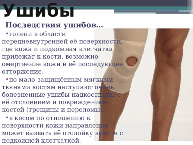 Ушибы Последствия ушибов… голени в области передневнутренней её поверхности, где кожа и подкожная клетчатка прилежат к кости, возможно омертвение кожи и её последующее отторжение. по мало защищённым мягкими тканями костям наступают очень болезненные ушибы надкостницы с её отслоением и повреждением костей (трещины и переломы). в косом по отношению к поверхности кожи направлении может вызвать её отслойку вместе с подкожной клетчаткой. 2 