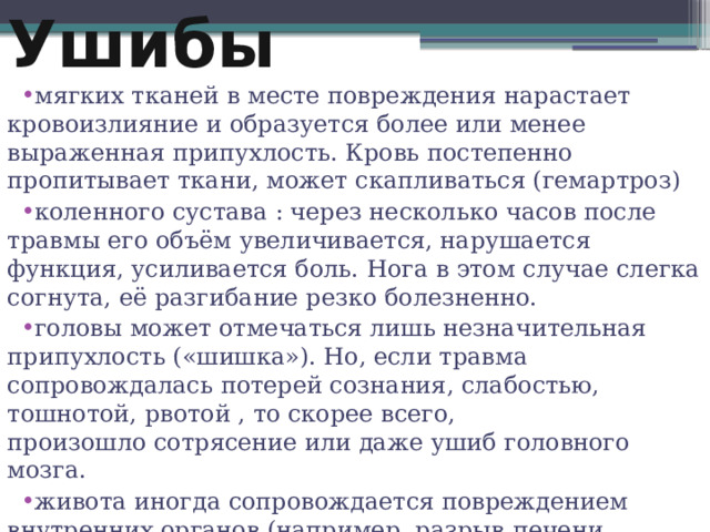 Ушибы мягких тканей в месте повреждения нарастает кровоизлияние и образуется более или менее выраженная припухлость. Кровь постепенно пропитывает ткани, может скапливаться (гемартроз) коленного сустава : через несколько часов после травмы его объём увеличивается, нарушается функция, усиливается боль. Нога в этом случае слегка согнута, её разгибание резко болезненно. головы может отмечаться лишь незначительная припухлость («шишка»). Но, если травма сопровождалась потерей сознания, слабостью, тошнотой, рвотой , то скорее всего, произошло сотрясение или даже ушиб головного мозга. живота иногда сопровождается повреждением внутренних органов (например, разрыв печени, селезёнки, сопровождающиеся внутренним кровотечением). 