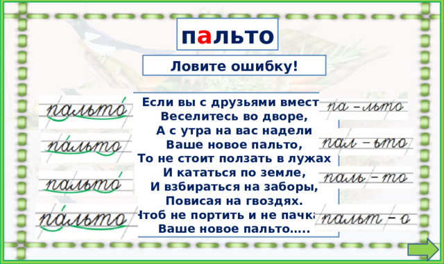 п а льто  Ловите ошибку! Если вы с друзьями вместе  Веселитесь во дворе,  А с утра на вас надели  Ваше новое пальто,  То не стоит ползать в лужах  И кататься по земле,  И взбираться на заборы,  Повисая на гвоздях.  Чтоб не портить и не пачкать  Ваше новое пальто….. 1. Найти ошибки в переносе слова. 2. Найти ошибки в делении слова по слогам и постановке ударения. Кликать на карточки можно в любом порядке. На слова настроены триггеры.