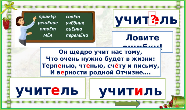 учит е ль ? е и Ловите ошибку! Он  щедро учит нас тому, Что очень нужно будет в жизни: Терп е нью, чт е нью, сч ё ту и письму, И в е рности родной Отчизне…. Найти карточку с ошибкой, кликнуть по ней. Найти карточку с правильным написанием, кликнуть по ней. Выбрать правильный вариант написания. Кликнуть по букве «и» и по букве «е» ***На слова, буквы и место пропуска слова в стишке настроены триггеры.  учит е ль   учит и ль