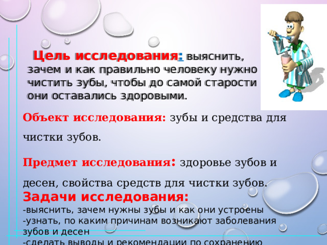  Цель исследования :  выяснить, зачем   и как правильно человеку нужно чистить зубы, чтобы до самой старости они оставались здоровыми. Объект исследования:   зубы и средства для чистки зубов. Предмет исследования :   здоровье зубов и десен, свойства средств для чистки зубов. Задачи исследования: -выяснить, зачем нужны зубы и как они устроены -узнать, по каким причинам возникают заболевания зубов и десен -сделать выводы и рекомендации по сохранению здоровья зубов 