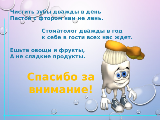 Чистить зубы дважды в день Пастой с фтором нам не лень.   Стоматолог дважды в год  к себе в гости всех нас ждет.  Ешьте овощи и фрукты, А не сладкие продукты.  Спасибо за внимание! 