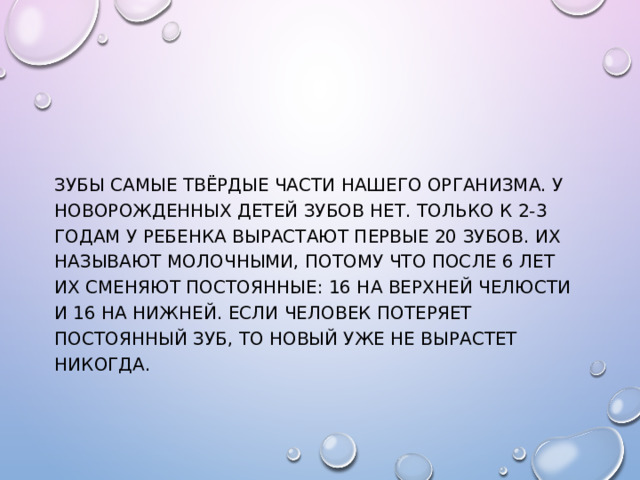 Зубы самые твёрдые части нашего организма. У новорожденных детей зубов нет. Только к 2-3 годам у ребенка вырастают первые 20 зубов. Их называют молочными, потому что после 6 лет их сменяют постоянные: 16 на верхней челюсти и 16 на нижней. Если человек потеряет постоянный зуб, то новый уже не вырастет никогда. 