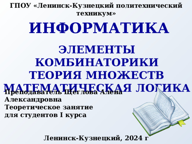 ГПОУ «Ленинск-Кузнецкий политехнический техникум» Информатика Элементы комбинаторики Теория множеств Математическая логика Преподаватель Щеглова Алена Александровна Теоретическое занятие для студентов I курса Ленинск-Кузнецкий, 2024 г 