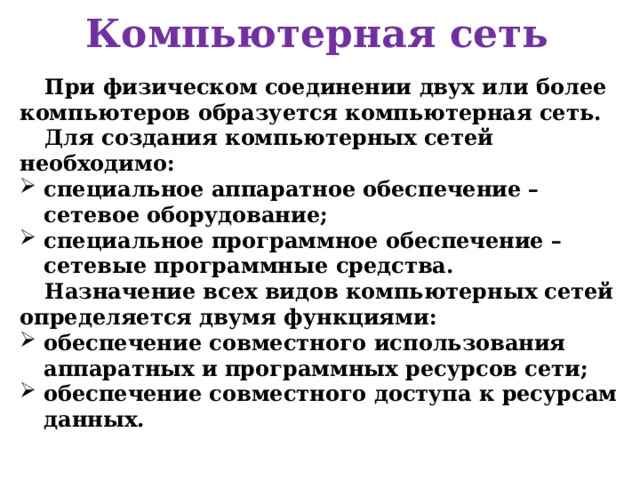 Компьютерная сеть При физическом соединении двух или более компьютеров образуется компьютерная сеть. Для создания компьютерных сетей необходимо: специальное аппаратное обеспечение – сетевое оборудование; специальное программное обеспечение – сетевые программные средства. Назначение всех видов компьютерных сетей определяется двумя функциями: обеспечение совместного использования аппаратных и программных ресурсов сети; обеспечение совместного доступа к ресурсам данных.   