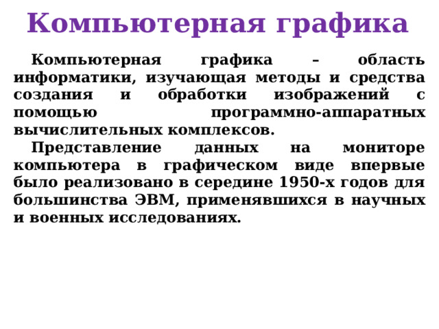 Компьютерная графика Компьютерная графика – область информатики, изучающая методы и средства создания и обработки изображений с помощью программно-аппаратных вычислительных комплексов. Представление данных на мониторе компьютера в графическом виде впервые было реализовано в середине 1950-х годов для большинства ЭВМ, применявшихся в научных и военных исследованиях. 