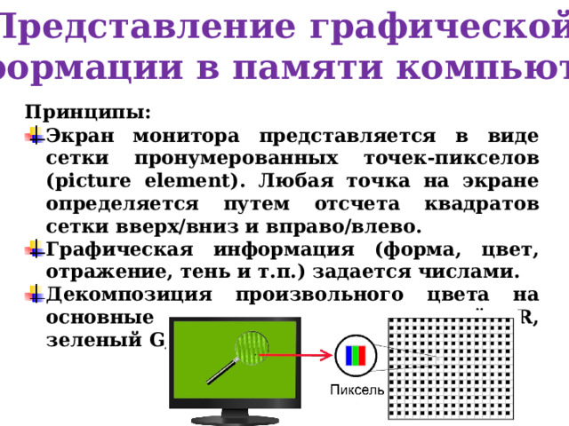 Представление графической информации в памяти компьютера Принципы: Экран монитора представляется в виде сетки пронумерованных точек-пикселов (picture element). Любая точка на экране определяется путем отсчета квадратов сетки вверх/вниз и вправо/влево. Графическая информация (форма, цвет, отражение, тень и т.п.) задается числами. Декомпозиция произвольного цвета на основные составляющие: красный R, зеленый G, синий B (система RGB). 