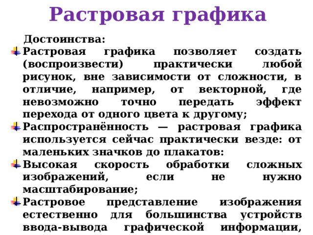 Растровая графика Достоинства: Растровая графика позволяет создать (воспроизвести) практически любой рисунок, вне зависимости от сложности, в отличие, например, от векторной, где невозможно точно передать эффект перехода от одного цвета к другому; Распространённость — растровая графика используется сейчас практически везде: от маленьких значков до плакатов: Высокая скорость обработки сложных изображений, если не нужно масштабирование; Растровое представление изображения естественно для большинства устройств ввода-вывода графической информации, таких как мониторы (за исключением векторных), матричные и струйные принтеры, цифровые фотоаппараты, сканеры.  