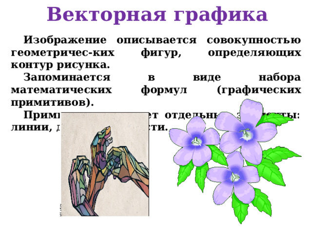 Векторная графика Изображение описывается совокупностью геометричес-ких фигур, определяющих контур рисунка. Запоминается в виде набора математических формул (графических примитивов). Примитив описывает отдельные элементы: линии, дуги, окружности. 