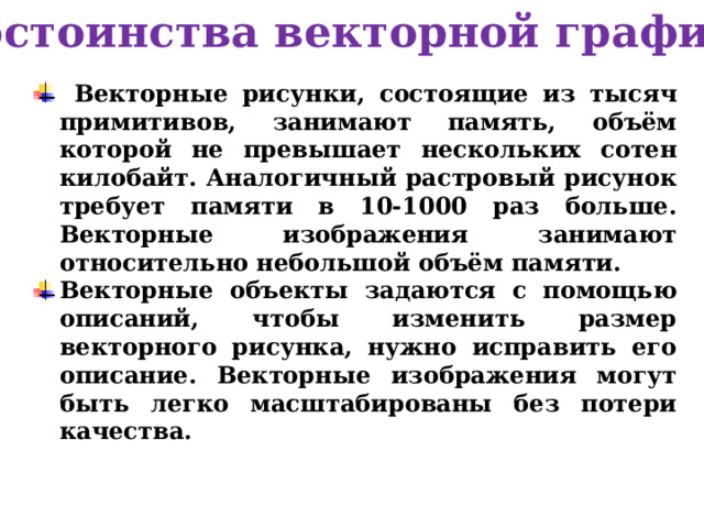 Достоинства векторной графики  Векторные рисунки, состоящие из тысяч примитивов, занимают память, объём которой не превышает нескольких сотен килобайт. Аналогичный растровый рисунок требует памяти в 10-1000 раз больше. Векторные изображения занимают относительно небольшой объём памяти. Векторные объекты задаются с помощью описаний, чтобы изменить размер векторного рисунка, нужно исправить его описание. Векторные изображения могут быть легко масштабированы без потери качества. 