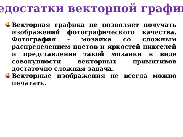 Недостатки векторной графики Векторная графика не позволяет получать изображений фотографического качества. Фотография  мозаика со сложным распределением цветов и яркостей пикселей и представление такой мозаики в виде совокупности векторных примитивов достаточно сложная задача. Векторные изображения не всегда можно печатать. 