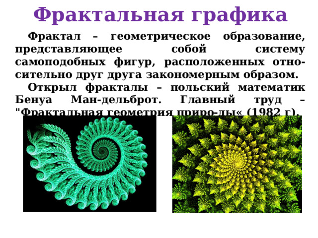 Фрактальная графика Фрактал – геометрическое образование, представляющее собой систему самоподобных фигур, расположенных отно-сительно друг друга закономерным образом. Открыл фракталы – польский математик Бенуа Ман-дельброт. Главный труд – 