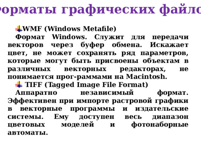 Форматы графических файлов WMF (Windows Metafile) Формат Windows. Служит для передачи векторов через буфер обмена. Искажает цвет, не может сохранять ряд параметров, которые могут быть присвоены объектам в различных векторных редакторах, не понимается прог-раммами на Macintosh.  TIFF (Tagged Image File Format) Аппаратно независимый формат. Эффективен при импорте растровой графики в векторные программы и издательские системы. Ему доступен весь диапазон цветовых моделей и фотонаборные автоматы. 