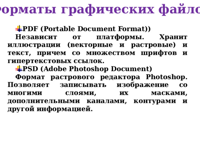 Форматы графических файлов PDF (Portable Document Format)) Независит от платформы. Хранит иллюстрации (векторные и растровые) и текст, причем со множеством шрифтов и гипертекстовых ссылок. PSD (Adobe Photoshop Document) Формат растрового редактора Photoshop. Позволяет записывать изображение со многими слоями, их масками, дополнительными каналами, контурами и другой информацией.  