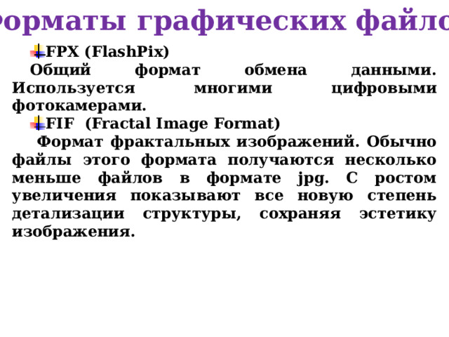 Форматы графических файлов FPX (FlashPix) Общий формат обмена данными. Используется многими цифровыми фотокамерами. FIF (Fractal Image Format)  Формат фрактальных изображений. Обычно файлы этого формата получаются несколько меньше файлов в формате jpg. С ростом увеличения показывают все новую степень детализации структуры, сохраняя эстетику изображения. 