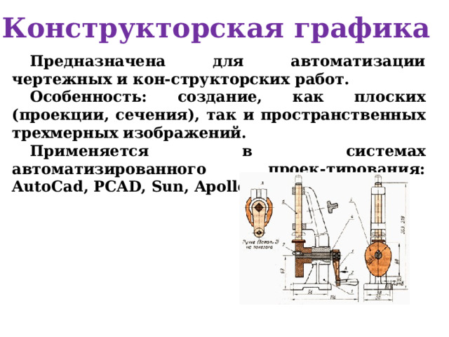 Конструкторская графика Предназначена для автоматизации чертежных и кон-структорских работ. Особенность: создание, как плоских (проекции, сечения), так и пространственных трехмерных изображений. Применяется в системах автоматизированного проек-тирования: AutoCad, PCAD, Sun, Apollo, Graphics  