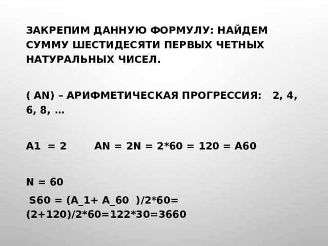 Закрепим данную формулу: найдем сумму шестидесяти первых четных натуральных чисел.  ( an) – арифметическая прогрессия: 2, 4, 6, 8, …  a1 = 2 an = 2n = 2*60 = 120 = a60  n = 60  S60 = (a_1+ a_60 )/2*60= (2+120)/2*60=122*30=3660 