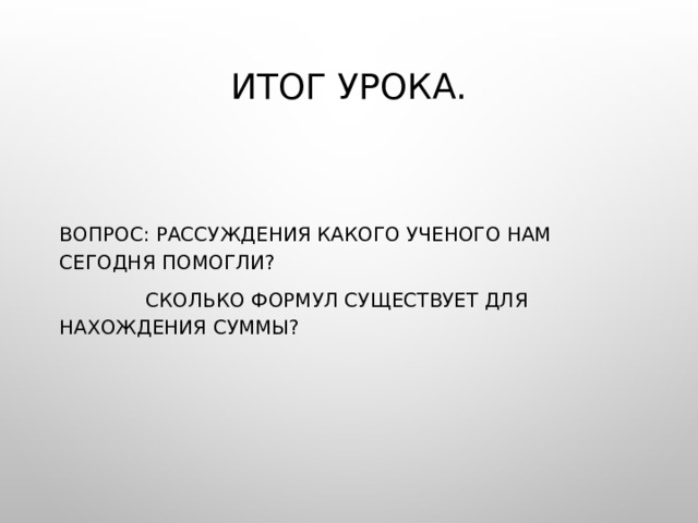 Итог урока.   Вопрос: Рассуждения какого ученого нам сегодня помогли?  Сколько формул существует для нахождения суммы? 