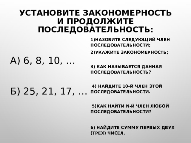 Установите закономерность и продолжите последовательность: 1)Назовите следующий член последовательности; 2)Укажите закономерность;  3) Как называется данная последовательность?   4) Найдите 10-й член этой последовательности.   5)Как найти n-й член любой последовательности?  6) Найдите сумму первых двух (трех) чисел. а) 6, 8, 10, … б) 25, 21, 17, … 