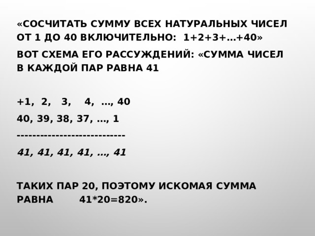 «Сосчитать сумму всех натуральных чисел от 1 до 40 включительно: 1+2+3+…+40» Вот схема его рассуждений: «сумма чисел в каждой пар равна 41   +1, 2, 3, 4, …, 40 40, 39, 38, 37, …, 1 ---------------------------- 41, 41, 41, 41, …, 41   Таких пар 20, поэтому искомая сумма равна 41*20=820». 