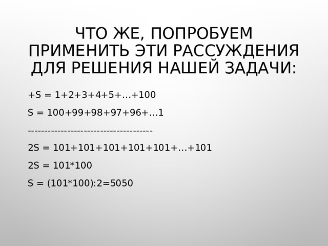 Что же, попробуем применить эти рассуждения для решения нашей задачи: +S = 1+2+3+4+5+…+100 S = 100+99+98+97+96+…1 -------------------------------------- 2S = 101+101+101+101+101+…+101 2S = 101*100 S = (101*100):2=5050 