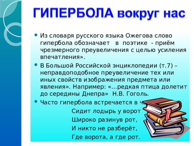 Из словаря русского языка Ожегова слово гипербола обозначает в поэтике - приём чрезмерного преувеличения с целью усиления впечатления». В Большой Российской энциклопедии (т.7) – неправдоподобное преувеличение тех или иных свойств изображения предмета или явления». Например: «…редкая птица долетит до середины Днепра» Н.В. Гоголь. Часто гипербола встречается в частушках:  Сидит лодырь у ворот  Широко разинув рот,  И никто не разберёт,  Где ворота, а где рот. 14 