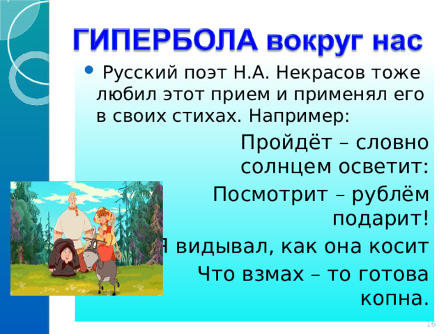  Русский поэт Н.А. Некрасов тоже любил этот прием и применял его в своих стихах. Например:  Пройдёт – словно солнцем осветит:  Посмотрит – рублём подарит!  Я видывал, как она косит  Что взмах – то готова копна. 14 