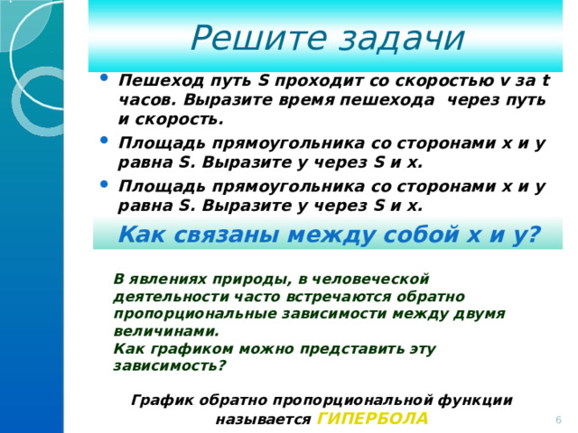 Решите задачи Пешеход путь S проходит со скоростью v за t часов. Выразите время пешехода через путь и скорость. Площадь прямоугольника со сторонами x и y равна S . Выразите у через S и х. Площадь прямоугольника со сторонами x и y равна S . Выразите у через S и х. Как связаны между собой х и у? В явлениях природы, в человеческой деятельности часто встречаются обратно пропорциональные зависимости между двумя величинами. Как графиком можно представить эту зависимость?  График обратно пропорциональной функции называется ГИПЕРБОЛА  