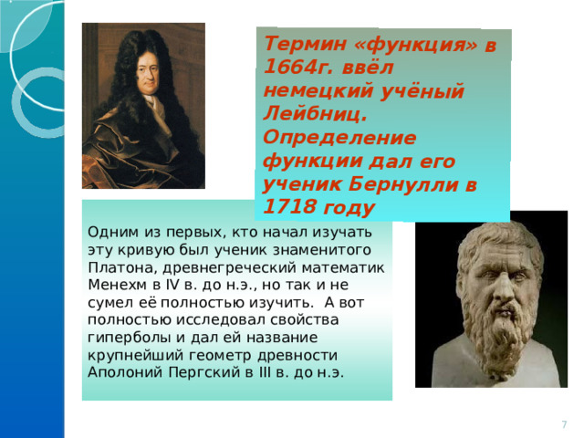 Термин «функция» в 1664г. ввёл немецкий учёный Лейбниц. Определение функции дал его ученик Бернулли в 1718 году Одним из первых, кто начал изучать эту кривую был ученик знаменитого Платона, древнегреческий математик Менехм в IV в. до н.э., но так и не сумел её полностью изучить. А вот полностью исследовал свойства гиперболы и дал ей название крупнейший геометр древности Аполоний Пергский в III в. до н.э.  