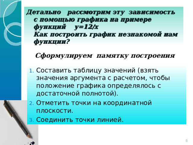 Детально рассмотрим эту зависимость с помощью графика на примере функций у=12/х  Как построить график незнакомой нам функции? Сформулируем памятку построения Составить таблицу значений (взять значения аргумента с расчетом, чтобы положение графика определялось с достаточной полнотой). Отметить точки на координатной плоскости. Соединить точки линией.  