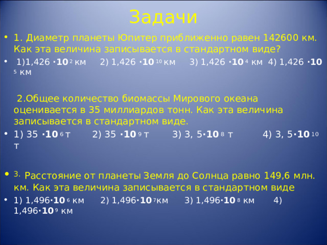 Задачи 1. Диаметр планеты Юпитер приближенно равен 142600 км. Как эта величина записывается в стандартном виде?  1)1,426  · 10 2 км  2) 1,426  · 10 10 км  3) 1,426  · 10 4 км 4) 1,426  · 10 5 км   2.Общее количество биомассы Мирового океана оценивается в 35 миллиардов тонн. Как эта величина записывается в стандартном виде. 1) 35  · 10 6 т  2) 35  · 10 9 т  3) 3, 5 · 10 8 т 4) 3, 5 · 10 10 т  3.  Расстояние от планеты Земля до Солнца равно 149,6 млн. км. Как эта величина записывается в стандартном виде 1) 1,496 · 10 6 км 2) 1,496 · 10 7 км 3) 1,496 · 10 8 км 4) 1,496 · 10 9 км    