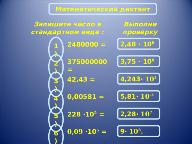 Математический диктант Запишите число в стандартном виде : Выполни проверку 1) 2,48 · 10 6 2480000 = 2) 3,75 · 10 8 375000000 = 3) 4,243 · 10 1 42,43 = 4) 5,81 · 10 -3 0,00581 = 5) 2,28 · 10 7 228 · 10 5 = 6) 9 · 10 3 . 0,09 · 10 5 = 