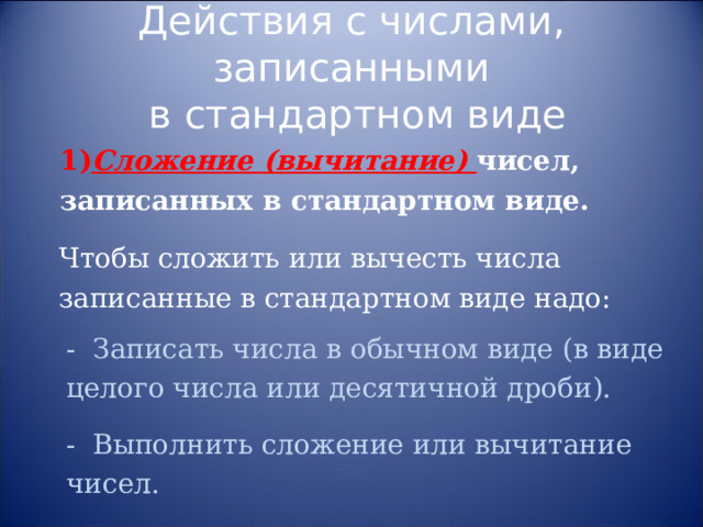 Действия с числами, записанными  в стандартном виде 1) Сложение (вычитание) чисел, записанных в стандартном виде. Чтобы сложить или вычесть числа записанные в стандартном виде надо: - Записать числа в обычном виде (в виде целого числа или десятичной дроби). - Выполнить сложение или вычитание чисел. 