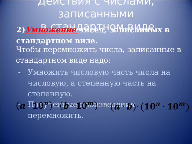 Действия с числами, записанными  в стандартном виде 2) Умножение чисел, записанных в стандартном виде. Чтобы перемножить числа, записанные в стандартном виде надо: Умножить числовую часть числа на числовую, а степенную часть на степенную. Полученные произведения перемножить. 