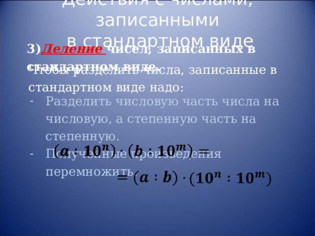 Действия с числами, записанными  в стандартном виде 3) Деление чисел, записанных в стандартном виде. Чтобы разделить числа, записанные в стандартном виде надо: Разделить числовую часть числа на числовую, а степенную часть на степенную. Полученные произведения перемножить. 