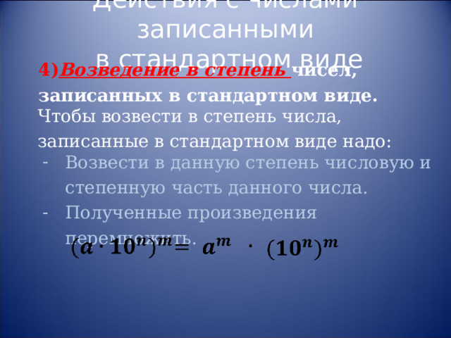 Действия с числами записанными  в стандартном виде 4) Возведение в степень чисел, записанных в стандартном виде. Чтобы возвести в степень числа, записанные в стандартном виде надо: Возвести в данную степень числовую и степенную часть данного числа. Полученные произведения перемножить. 