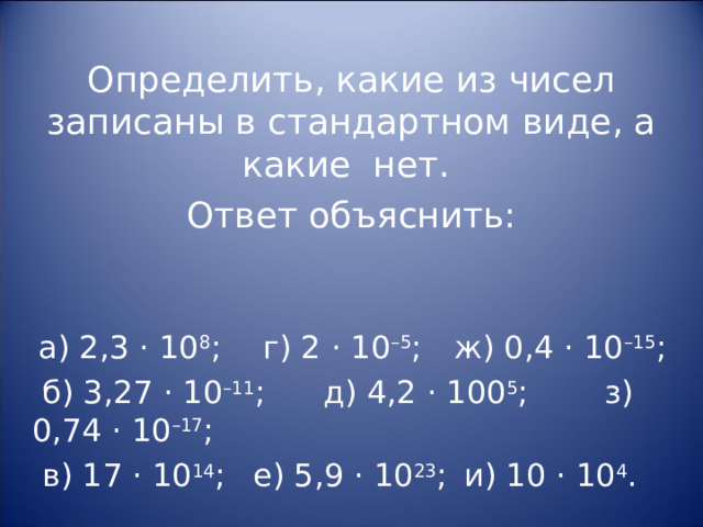 Определить, какие из чисел записаны в стандартном виде, а какие нет. Ответ объяснить:  а) 2,3 · 10 8 ;  г) 2 · 10 –5 ;  ж) 0,4 · 10 –15 ;  б) 3,27 · 10 –11 ;  д) 4,2 · 100 5 ;   з) 0,74 · 10 –17 ;  в) 17 · 10 14 ;  е) 5,9 · 10 23 ;  и) 10 · 10 4 . 