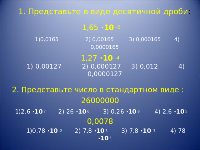  1. Представьте в виде десятичной дроби :     1,65 · 10 –5   1)0,0165 2) 0,00165 3) 0,000165 4) 0,0000165 1,27 · 10 –4  1) 0,00127 2) 0,000127 3) 0,012 4) 0,0000127   2. Представьте число в стандартном виде : 26000000  1)2,6  · 10 7 2) 26  · 10 6 3) 0,26  · 10 8 4) 2,6  · 10 5 0,0078   1)0,78  · 10 -2 2) 7,8  · 10 3 3) 7,8  · 10 -3 4) 78  · 10 5 