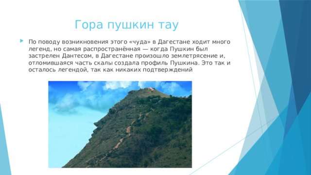 Гора пушкин тау По поводу возникновения этого «чуда» в Дагестане ходит много легенд, но самая распространённая — когда Пушкин был застрелен Дантесом, в Дагестане произошло землетрясение и, отломившаяся часть скалы создала профиль Пушкина. Это так и осталось легендой, так как никаких подтверждений 