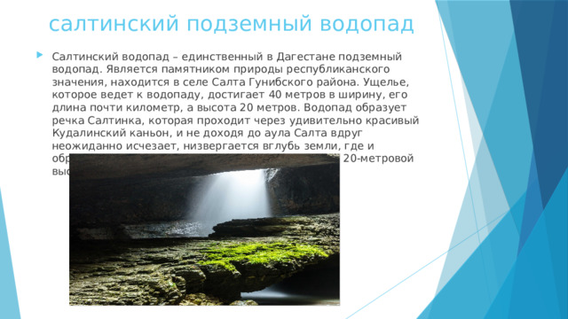 салтинский подземный водопад Салтинский водопад – единственный в Дагестане подземный водопад. Является памятником природы республиканского значения, находится в селе Салта Гунибского района. Ущелье, которое ведет к водопаду, достигает 40 метров в ширину, его длина почти километр, а высота 20 метров. Водопад образует речка Салтинка, которая проходит через удивительно красивый Кудалинский каньон, и не доходя до аула Салта вдруг неожиданно исчезает, низвергается вглубь земли, где и образует красивейший водопад, который падает с 20-метровой высоты сквозь камни 