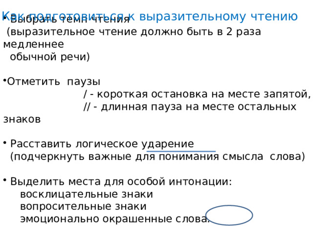 Как подготовиться к выразительному чтению  Выбрать темп чтения  (выразительное чтение должно быть в 2 раза медленнее  обычной речи) Отметить паузы  / - короткая остановка на месте запятой,  // - длинная пауза на месте остальных знаков  Расставить логическое ударение  (подчеркнуть важные для понимания смысла слова)  Выделить места для особой интонации:  восклицательные знаки  вопросительные знаки  эмоционально окрашенные слова. 