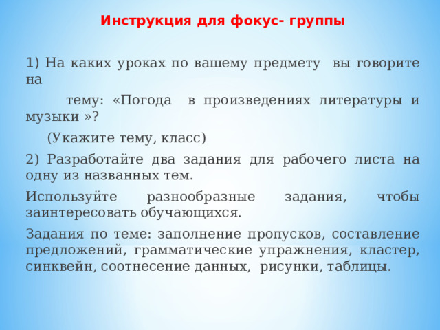 Инструкция для фокус- группы  1) На каких уроках по вашему предмету вы говорите на  тему: «Погода в произведениях литературы и музыки »?  (Укажите тему, класс) 2) Разработайте два задания для рабочего листа на одну из названных тем. Используйте разнообразные задания, чтобы заинтересовать обучающихся. Задания по теме: заполнение пропусков, составление предложений, грамматические упражнения, кластер, синквейн, соотнесение данных, рисунки, таблицы .   