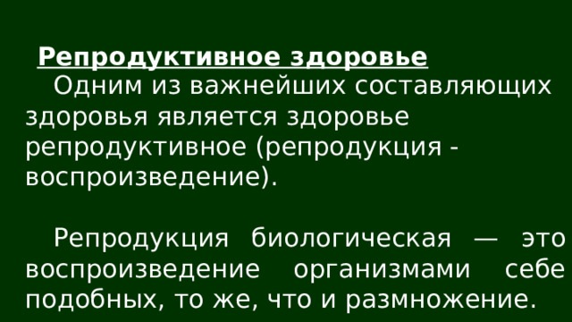 Репродуктивное здоровье Одним из важнейших составляющих здоровья является здоровье репродуктивное (репродукция - воспроизведение). Репродукция биологическая — это воспроизведение организмами себе подобных, то же, что и размножение. 