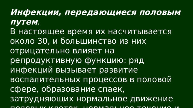 Инфекции, передающиеся половым путем . В настоящее время их насчитывается около 30, и большинство из них отрицательно влияет на репродуктивную функцию: ряд инфекций вызывает развитие воспалительных процессов в половой сфере, образование спаек, затрудняющих нормальное движение половых клеток, нормальное течение и вынашивание беременности. 