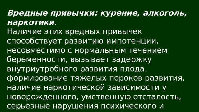 Вредные привычки: курение, алкоголь, наркотики . Наличие этих вредных привычек способствует развитию импотенции, несовместимо с нормальным течением беременности, вызывает задержку внутриутробного развития плода, формирование тяжелых пороков развития, наличие наркотической зависимости у новорожденного, умственную отсталость, серьезные нарушения психического и физического развития у ребенка. 