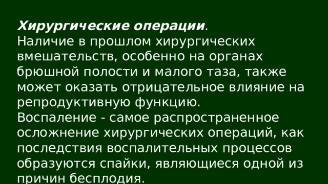 Хирургические операции . Наличие в прошлом хирургических вмешательств, особенно на органах брюшной полости и малого таза, также может оказать отрицательное влияние на репродуктивную функцию. Воспаление - самое распространенное осложнение хирургических операций, как последствия воспалительных процессов образуются спайки, являющиеся одной из причин бесплодия. 