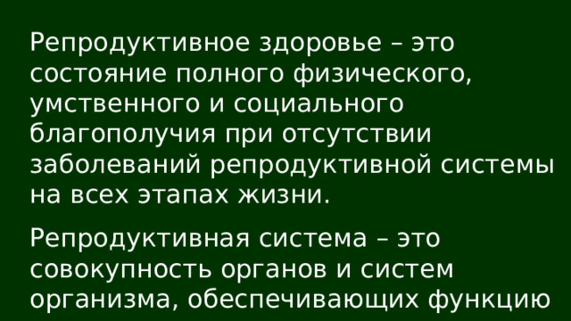 Репродуктивное здоровье – это состояние полного физического, умственного и социального благополучия при отсутствии заболеваний репродуктивной системы на всех этапах жизни. Репродуктивная система – это совокупность органов и систем организма, обеспечивающих функцию деторождения 