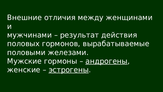 Внешние отличия между женщинами и мужчинами – результат действия половых гормонов, вырабатываемые половыми железами. Мужские гормоны – андрогены , женские – эстрогены . 